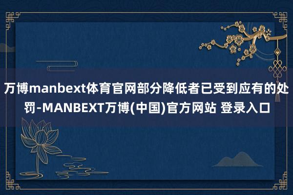 万博manbext体育官网部分降低者已受到应有的处罚-MANBEXT万博(中国)官方网站 登录入口