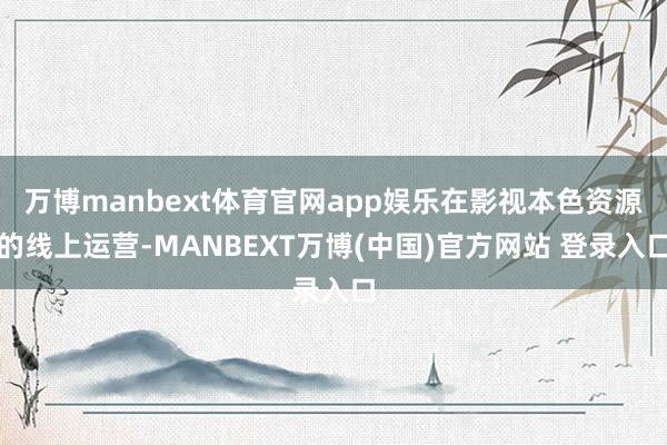 万博manbext体育官网app娱乐在影视本色资源的线上运营-MANBEXT万博(中国)官方网站 登录入口