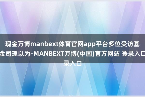 现金万博manbext体育官网app平台多位受访基金司理以为-MANBEXT万博(中国)官方网站 登录入口