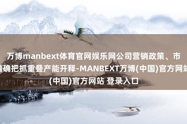 万博manbext体育官网娱乐网公司营销政策、市集需求的精确把抓重叠产能开释-MANBEXT万博(中国)官方网站 登录入口