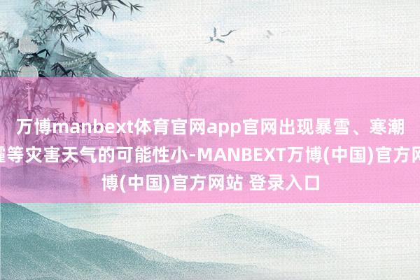 万博manbext体育官网app官网出现暴雪、寒潮、严重雾、霾等灾害天气的可能性小-MANBEXT万博(中国)官方网站 登录入口