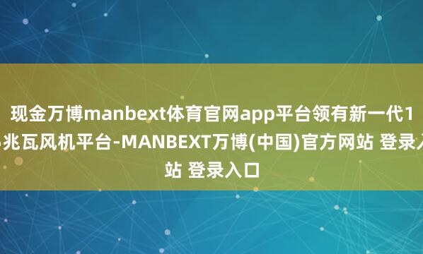 现金万博manbext体育官网app平台领有新一代18.5兆瓦风机平台-MANBEXT万博(中国)官方网站 登录入口