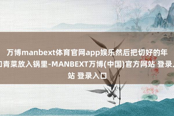 万博manbext体育官网app娱乐然后把切好的年糕和青菜放入锅里-MANBEXT万博(中国)官方网站 登录入口