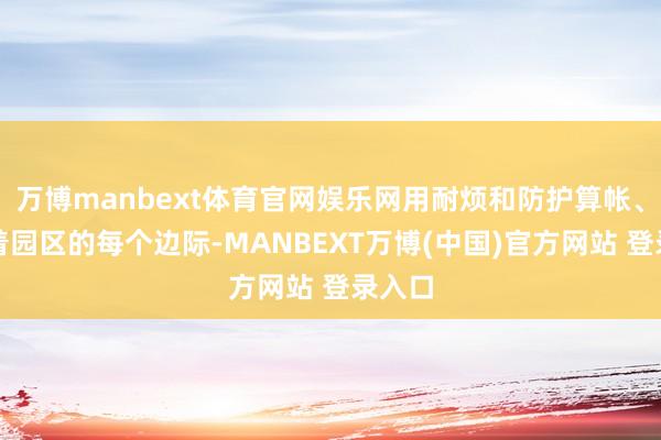 万博manbext体育官网娱乐网用耐烦和防护算帐、擦抹着园区的每个边际-MANBEXT万博(中国)官方网站 登录入口