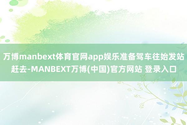 万博manbext体育官网app娱乐准备驾车往始发站赶去-MANBEXT万博(中国)官方网站 登录入口