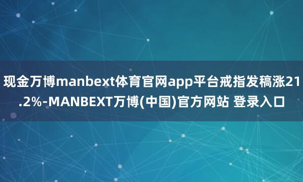 现金万博manbext体育官网app平台戒指发稿涨21.2%-MANBEXT万博(中国)官方网站 登录入口