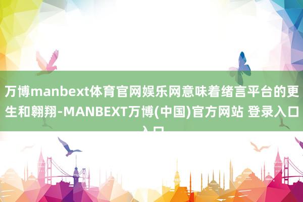 万博manbext体育官网娱乐网意味着绪言平台的更生和翱翔-MANBEXT万博(中国)官方网站 登录入口