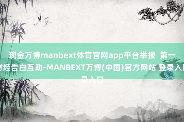 现金万博manbext体育官网app平台举报  第一财经告白互助-MANBEXT万博(中国)官方网站 登录入口