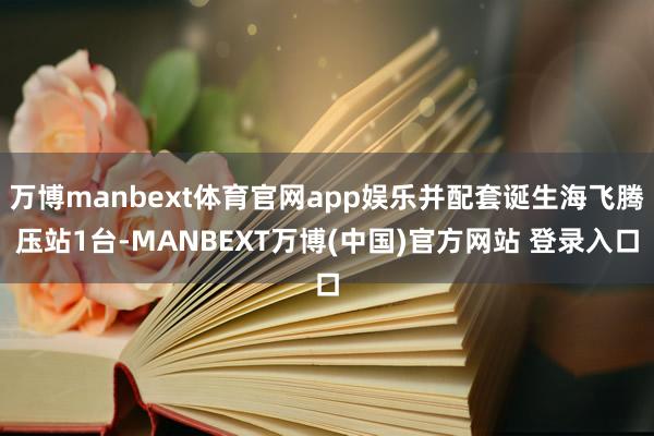 万博manbext体育官网app娱乐并配套诞生海飞腾压站1台-MANBEXT万博(中国)官方网站 登录入口
