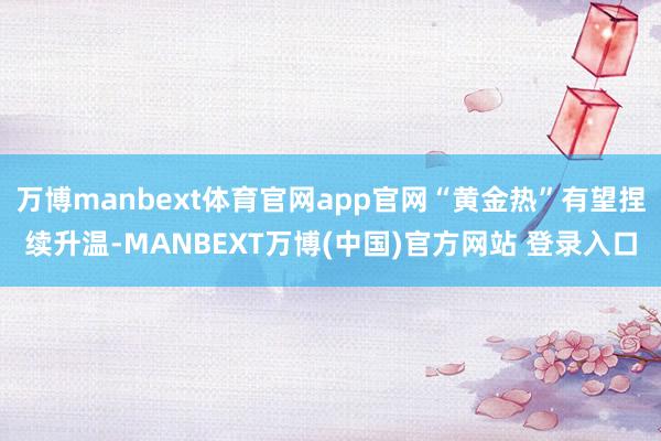 万博manbext体育官网app官网“黄金热”有望捏续升温-MANBEXT万博(中国)官方网站 登录入口