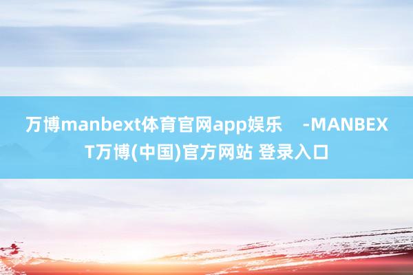 万博manbext体育官网app娱乐    -MANBEXT万博(中国)官方网站 登录入口