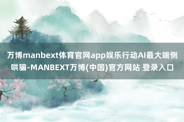 万博manbext体育官网app娱乐行动AI最大端侧哄骗-MANBEXT万博(中国)官方网站 登录入口