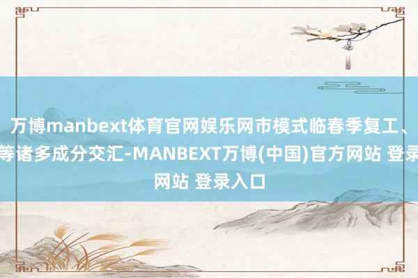 万博manbext体育官网娱乐网市模式临春季复工、两会等诸多成分交汇-MANBEXT万博(中国)官方网站 登录入口