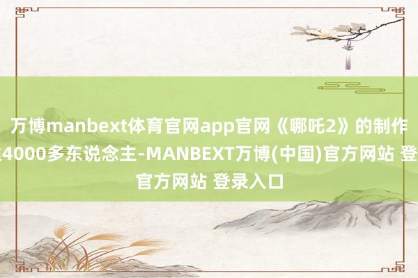 万博manbext体育官网app官网《哪吒2》的制作团队达4000多东说念主-MANBEXT万博(中国)官方网站 登录入口