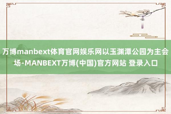万博manbext体育官网娱乐网以玉渊潭公园为主会场-MANBEXT万博(中国)官方网站 登录入口