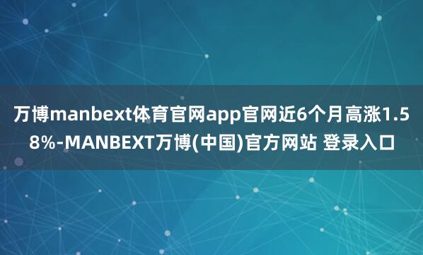 万博manbext体育官网app官网近6个月高涨1.58%-MANBEXT万博(中国)官方网站 登录入口