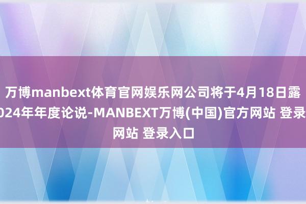 万博manbext体育官网娱乐网公司将于4月18日露出2024年年度论说-MANBEXT万博(中国)官方网站 登录入口
