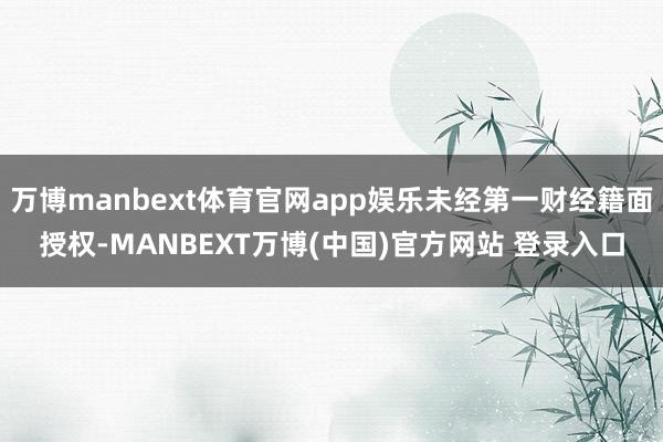 万博manbext体育官网app娱乐未经第一财经籍面授权-MANBEXT万博(中国)官方网站 登录入口