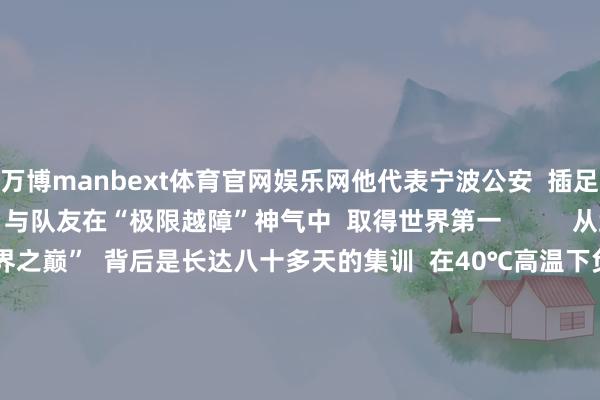 万博manbext体育官网娱乐网他代表宁波公安  插足世界公安特警挑战赛  与队友在“极限越障”神气中  取得世界第一          从武警到特警  沿途冲到“世界之巅”  背后是长达八十多天的集训  在40℃高温下负重越障  -10℃的低温下模拟雪地攻坚  阻抑挑战阻抑突破  最强特警  他们当之无愧      点赞！ -MANBEXT万博(中国)官方网站 登录入口