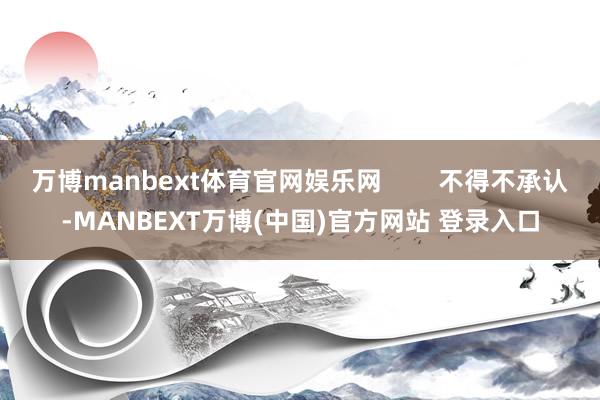 万博manbext体育官网娱乐网        不得不承认-MANBEXT万博(中国)官方网站 登录入口