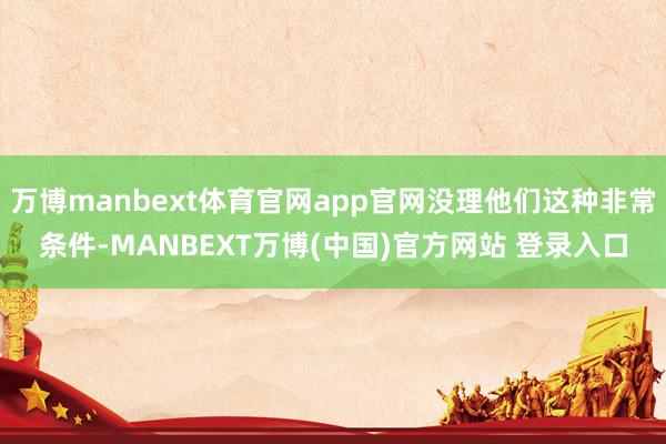 万博manbext体育官网app官网没理他们这种非常条件-MANBEXT万博(中国)官方网站 登录入口