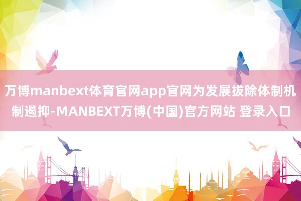 万博manbext体育官网app官网为发展拔除体制机制遏抑-MANBEXT万博(中国)官方网站 登录入口