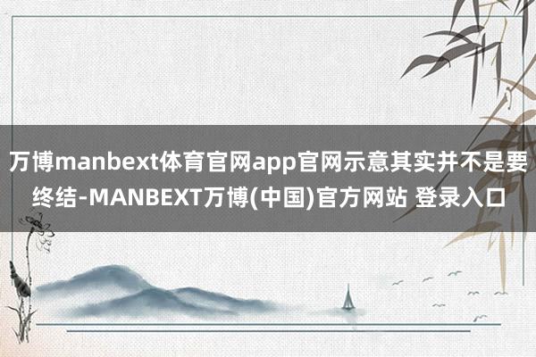万博manbext体育官网app官网示意其实并不是要终结-MANBEXT万博(中国)官方网站 登录入口