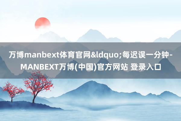 万博manbext体育官网&ldquo;每迟误一分钟-MANBEXT万博(中国)官方网站 登录入口