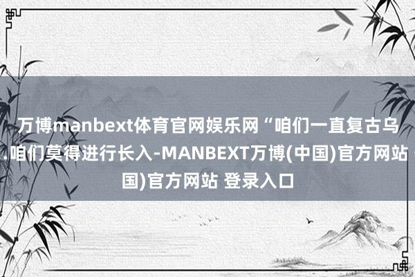 万博manbext体育官网娱乐网“咱们一直复古乌克兰……咱们莫得进行长入-MANBEXT万博(中国)官方网站 登录入口