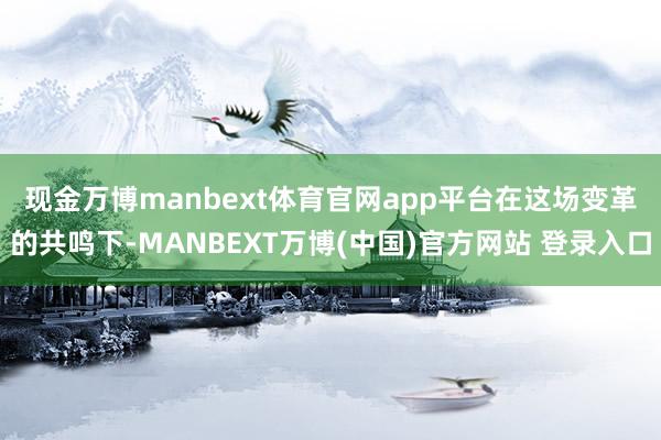 现金万博manbext体育官网app平台　　在这场变革的共鸣下-MANBEXT万博(中国)官方网站 登录入口