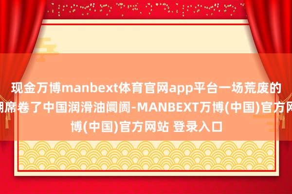 现金万博manbext体育官网app平台一场荒废的全行业加价潮席卷了中国润滑油阛阓-MANBEXT万博(中国)官方网站 登录入口