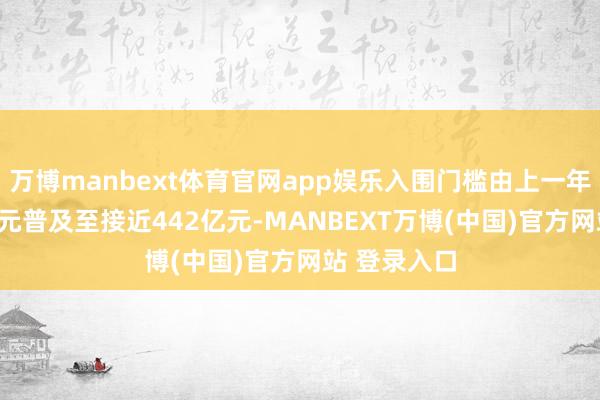万博manbext体育官网app娱乐入围门槛由上一年的约400亿元普及至接近442亿元-MANBEXT万博(中国)官方网站 登录入口