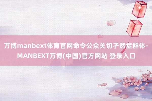 万博manbext体育官网命令公众关切孑然症群体-MANBEXT万博(中国)官方网站 登录入口