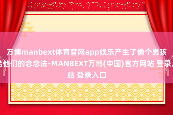 万博manbext体育官网app娱乐产生了偷个男孩卖给他们的念念法-MANBEXT万博(中国)官方网站 登录入口