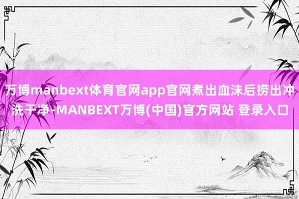 万博manbext体育官网app官网煮出血沫后捞出冲洗干净-MANBEXT万博(中国)官方网站 登录入口