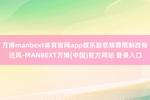 万博manbext体育官网app娱乐鼓吹殡葬限制改俗迁风-MANBEXT万博(中国)官方网站 登录入口