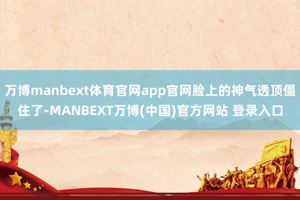 万博manbext体育官网app官网脸上的神气透顶僵住了-MANBEXT万博(中国)官方网站 登录入口
