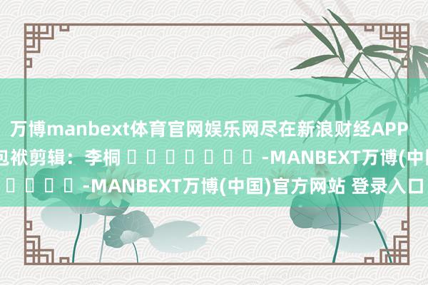万博manbext体育官网娱乐网尽在新浪财经APP            						包袱剪辑：李桐 							-MANBEXT万博(中国)官方网站 登录入口