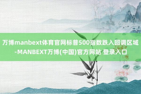万博manbext体育官网标普500指数跌入回调区域-MANBEXT万博(中国)官方网站 登录入口