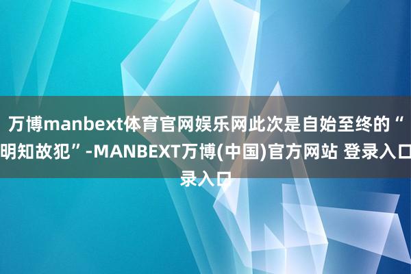 万博manbext体育官网娱乐网此次是自始至终的“明知故犯”-MANBEXT万博(中国)官方网站 登录入口