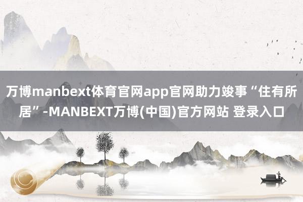 万博manbext体育官网app官网助力竣事“住有所居”-MANBEXT万博(中国)官方网站 登录入口