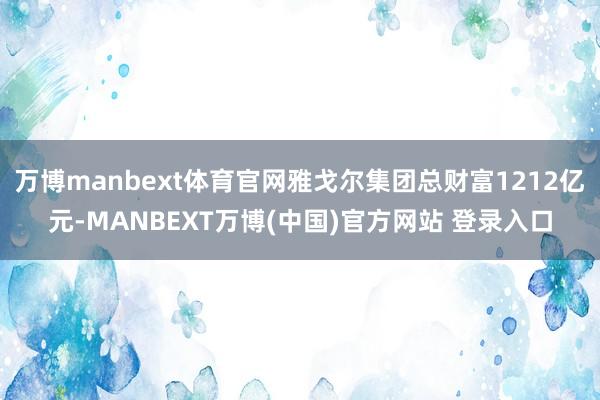 万博manbext体育官网雅戈尔集团总财富1212亿元-MANBEXT万博(中国)官方网站 登录入口