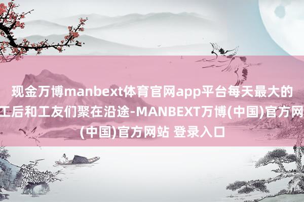 现金万博manbext体育官网app平台每天最大的乐趣即是放工后和工友们聚在沿途-MANBEXT万博(中国)官方网站 登录入口