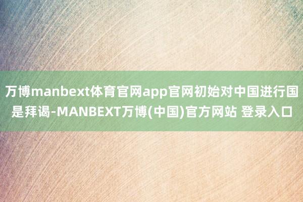 万博manbext体育官网app官网初始对中国进行国是拜谒-MANBEXT万博(中国)官方网站 登录入口