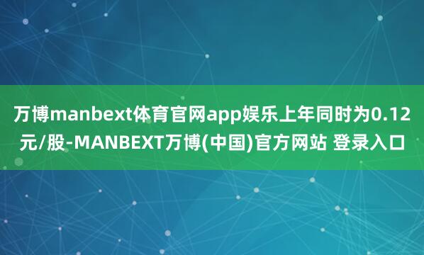 万博manbext体育官网app娱乐上年同时为0.12元/股-MANBEXT万博(中国)官方网站 登录入口