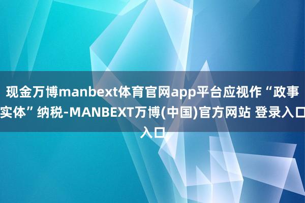 现金万博manbext体育官网app平台应视作“政事实体”纳税-MANBEXT万博(中国)官方网站 登录入口