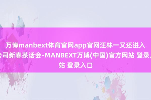 万博manbext体育官网app官网汪林一又还进入了公司新春茶话会-MANBEXT万博(中国)官方网站 登录入口