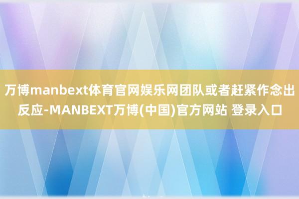 万博manbext体育官网娱乐网团队或者赶紧作念出反应-MANBEXT万博(中国)官方网站 登录入口
