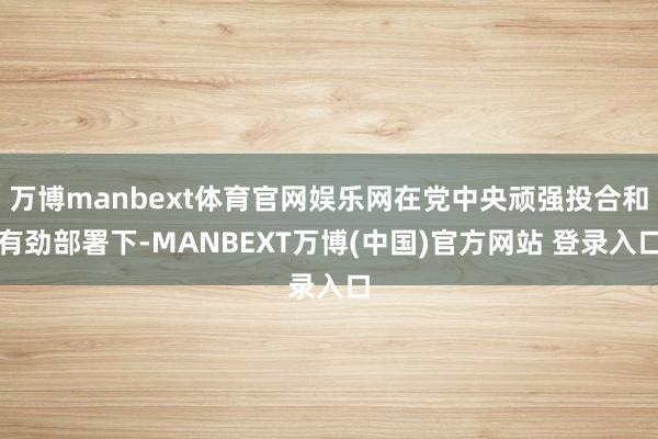 万博manbext体育官网娱乐网在党中央顽强投合和有劲部署下-MANBEXT万博(中国)官方网站 登录入口