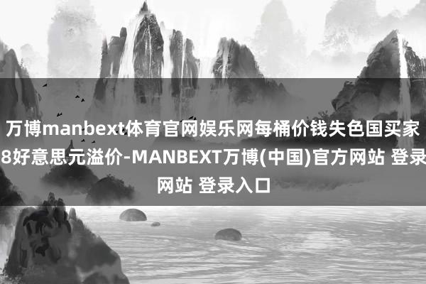 万博manbext体育官网娱乐网每桶价钱失色国买家多付8好意思元溢价-MANBEXT万博(中国)官方网站 登录入口